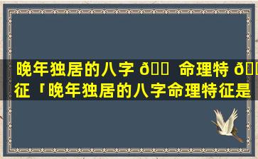 晚年独居的八字 🐠 命理特 🕸 征「晚年独居的八字命理特征是什么」